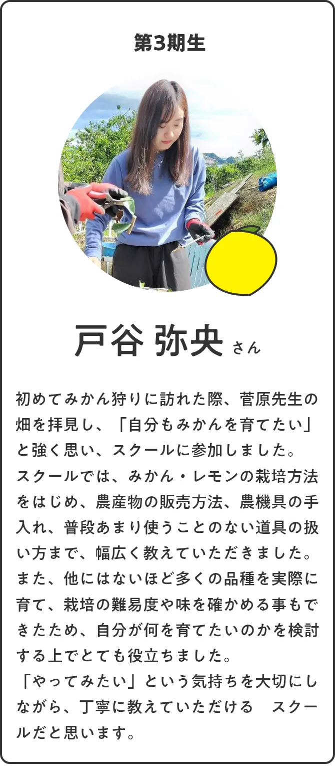 第3期生 戸谷 弥央さん。初めてみかん狩りに訪れた際、菅原先生の畑を拝見し、「自分もみかんを育てたい」と強く思い、スクールに参加しました。スクールでは、みかん・レモンの栽培方法をはじめ、農産物の販売方法、農機具の手入れ、普段あまり使うことのない道具の扱い方まで、幅広く教えていただきました。また、他にはないほど多くの品種を実際に育て、栽培の難易度や味を確かめる事もできたため、自分が何を育てたいのかを検討する上でとても役立ちました。「やってみたい」という気持ちを大切にしながら、丁寧に教えていただける　スクールだと思います。