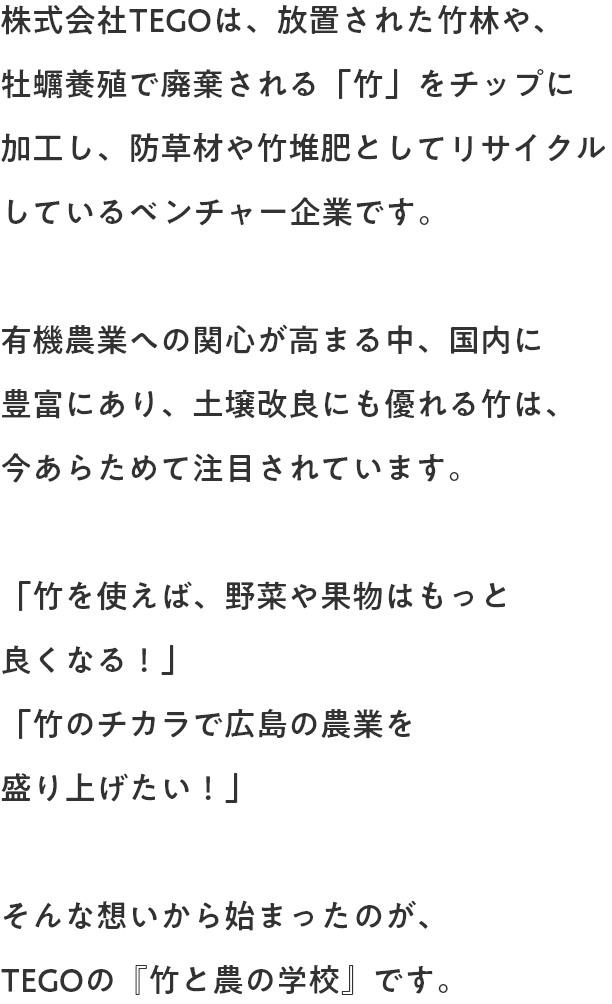 TEGOでは、放置された竹林や牡蠣養殖で廃棄される「竹」をチップに加工し、防草材や竹堆肥としてリサイクルしています。有機農業の人気が高まる中、成長が早く土壌改良効果も高い竹は、特に注目されています。『竹を使えば、野菜や果物はもっと良くなる！』『竹のチカラで広島の農業を盛り上げたい！』そんな想いから始まったのがTEGOの『竹と農の学校』です。